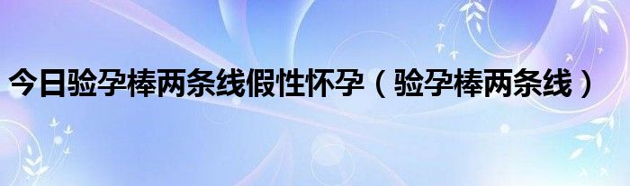 今日验孕棒两条线假性怀孕（验孕棒两条线）