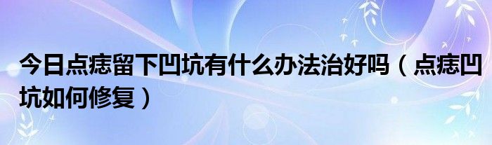 今日点痣留下凹坑有什么办法治好吗（点痣凹坑如何修复）