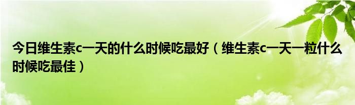 今日维生素c一天的什么时候吃最好（维生素c一天一粒什么时候吃最佳）