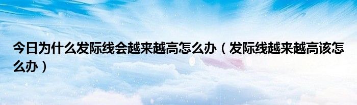 今日为什么发际线会越来越高怎么办（发际线越来越高该怎么办）