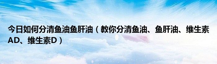 今日如何分清鱼油鱼肝油（教你分清鱼油、鱼肝油、维生素AD、维生素D）