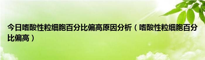 今日嗜酸性粒细胞百分比偏高原因分析（嗜酸性粒细胞百分比偏高）