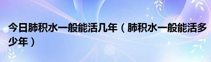 今日肺积水一般能活几年（肺积水一般能活多少年）