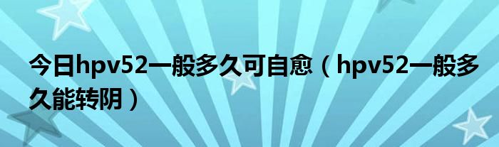 今日hpv52一般多久可自愈（hpv52一般多久能转阴）