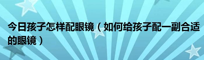 今日孩子怎样配眼镜（如何给孩子配一副合适的眼镜）