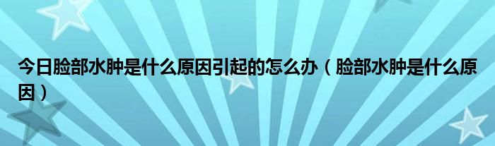 今日脸部水肿是什么原因引起的怎么办（脸部水肿是什么原因）