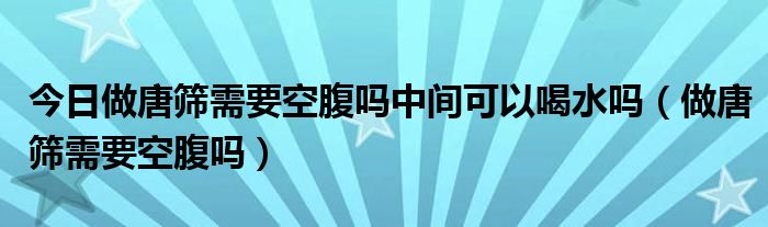 今日做唐筛需要空腹吗中间可以喝水吗（做唐筛需要空腹吗）