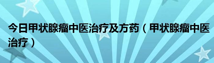 今日甲状腺瘤中医治疗及方药（甲状腺瘤中医治疗）