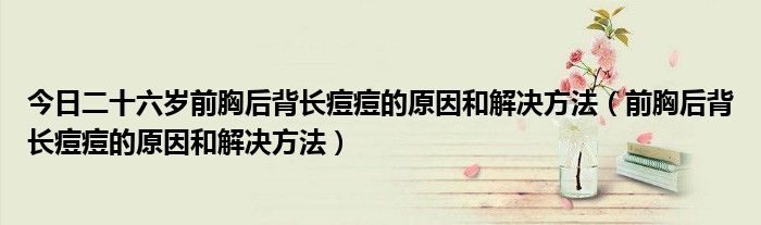 今日二十六岁前胸后背长痘痘的原因和解决方法（前胸后背长痘痘的原因和解决方法）