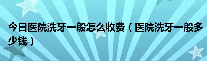 今日医院洗牙一般怎么收费（医院洗牙一般多少钱）