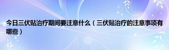 今日三伏贴治疗期间要注意什么（三伏贴治疗的注意事项有哪些）