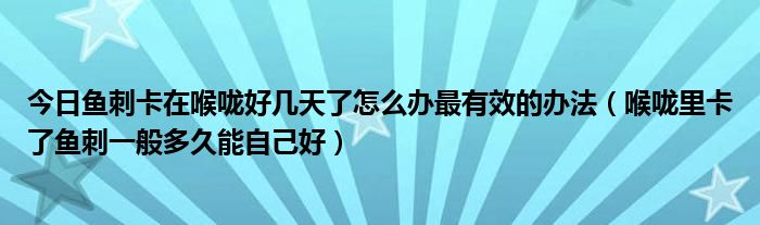 今日鱼刺卡在喉咙好几天了怎么办最有效的办法（喉咙里卡了鱼刺一般多久能自己好）