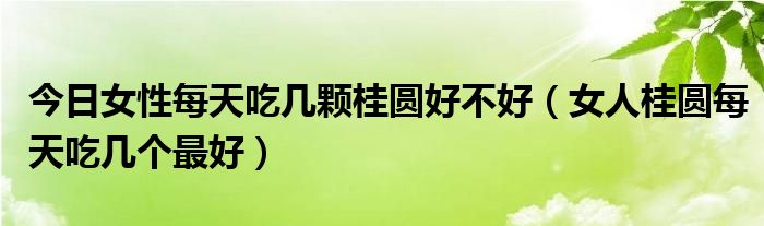 今日女性每天吃几颗桂圆好不好（女人桂圆每天吃几个最好）