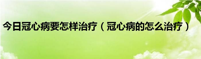 今日冠心病要怎样治疗（冠心病的怎么治疗）