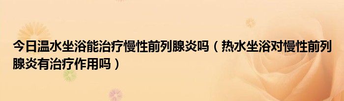 今日温水坐浴能治疗慢性前列腺炎吗（热水坐浴对慢性前列腺炎有治疗作用吗）