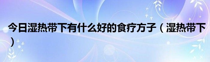 今日湿热带下有什么好的食疗方子（湿热带下）