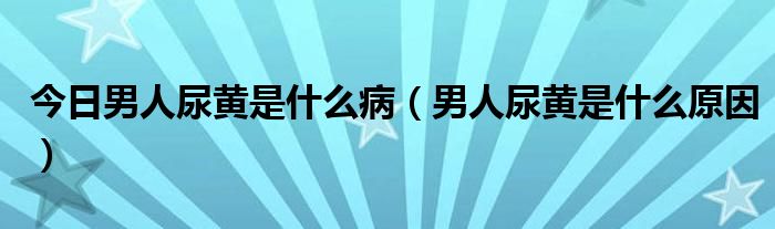 今日男人尿黄是什么病（男人尿黄是什么原因）