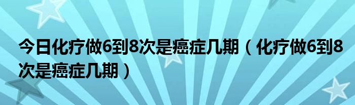 今日化疗做6到8次是癌症几期（化疗做6到8次是癌症几期）