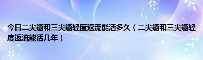 今日二尖瓣和三尖瓣轻度返流能活多久（二尖瓣和三尖瓣轻度返流能活几年）