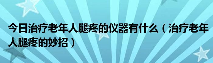 今日治疗老年人腿疼的仪器有什么（治疗老年人腿疼的妙招）