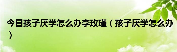 今日孩子厌学怎么办李玫瑾（孩子厌学怎么办）