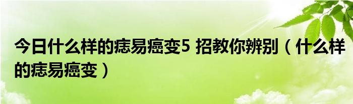 今日什么样的痣易癌变5 招教你辨别（什么样的痣易癌变）