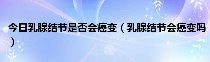 今日乳腺结节是否会癌变（乳腺结节会癌变吗）