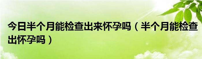 今日半个月能检查出来怀孕吗（半个月能检查出怀孕吗）