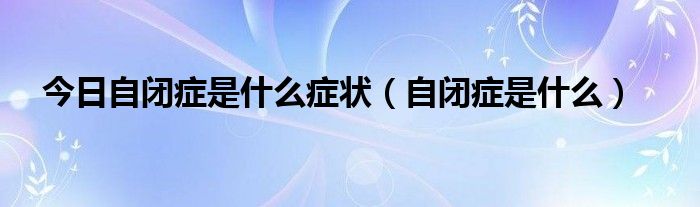 今日自闭症是什么症状（自闭症是什么）