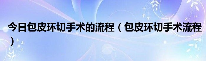 今日包皮环切手术的流程（包皮环切手术流程）