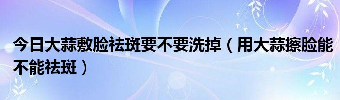 今日大蒜敷脸祛斑要不要洗掉（用大蒜擦脸能不能祛斑）