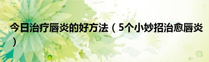 今日治疗唇炎的好方法（5个小妙招治愈唇炎）