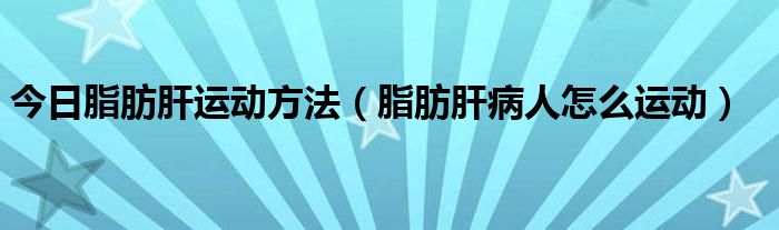 今日脂肪肝运动方法（脂肪肝病人怎么运动）