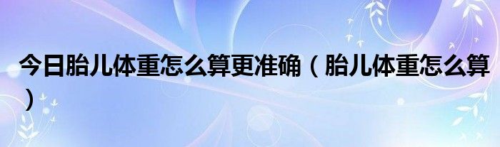 今日胎儿体重怎么算更准确（胎儿体重怎么算）