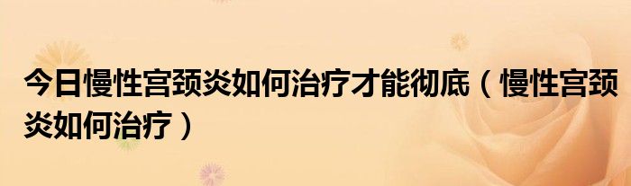 今日慢性宫颈炎如何治疗才能彻底（慢性宫颈炎如何治疗）