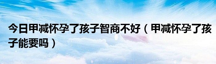 今日甲减怀孕了孩子智商不好（甲减怀孕了孩子能要吗）