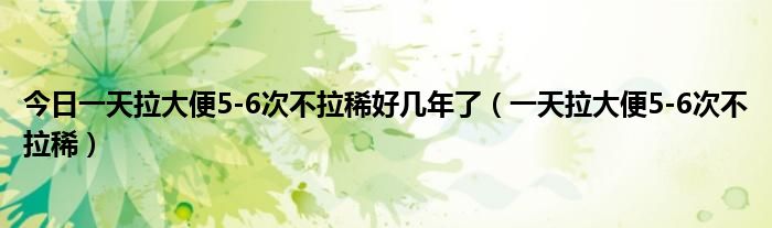 今日一天拉大便5-6次不拉稀好几年了（一天拉大便5-6次不拉稀）