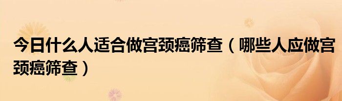 今日什么人适合做宫颈癌筛查（哪些人应做宫颈癌筛查）