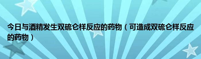 今日与酒精发生双硫仑样反应的药物（可造成双硫仑样反应的药物）