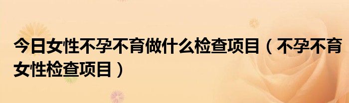 今日女性不孕不育做什么检查项目（不孕不育女性检查项目）