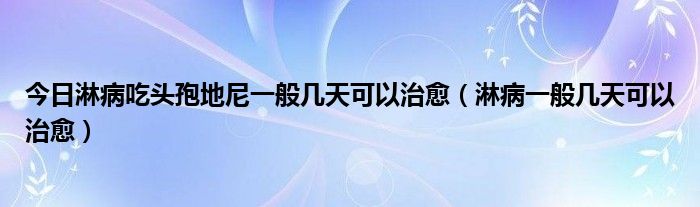 今日淋病吃头孢地尼一般几天可以治愈（淋病一般几天可以治愈）