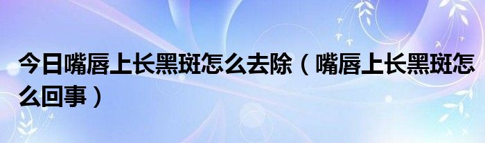 今日嘴唇上长黑斑怎么去除（嘴唇上长黑斑怎么回事）