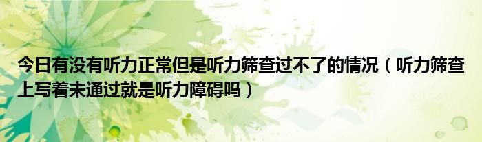 今日有没有听力正常但是听力筛查过不了的情况（听力筛查上写着未通过就是听力障碍吗）