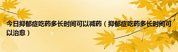 今日抑郁症吃药多长时间可以减药（抑郁症吃药多长时间可以治愈）