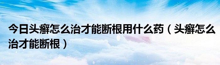 今日头癣怎么治才能断根用什么药（头癣怎么治才能断根）