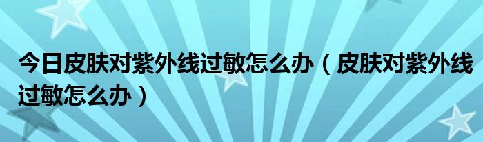 今日皮肤对紫外线过敏怎么办（皮肤对紫外线过敏怎么办）