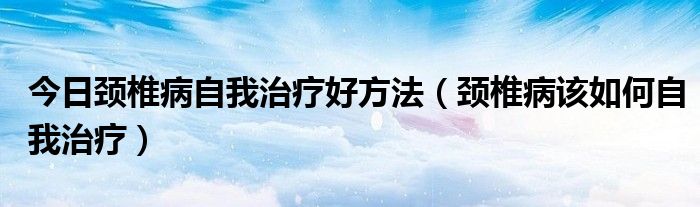 今日颈椎病自我治疗好方法（颈椎病该如何自我治疗）