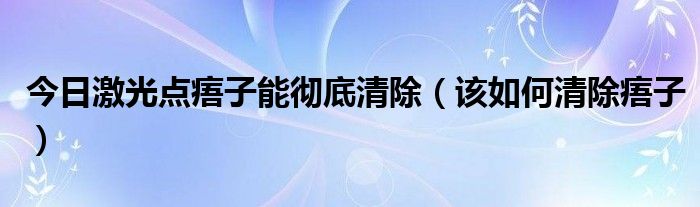 今日激光点痦子能彻底清除（该如何清除痦子）