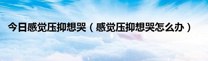 今日感觉压抑想哭（感觉压抑想哭怎么办）