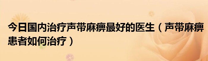 今日国内治疗声带麻痹最好的医生（声带麻痹患者如何治疗）